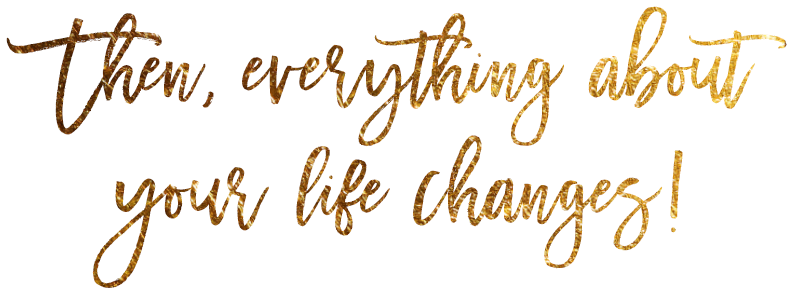 Then, everything about your life changes!